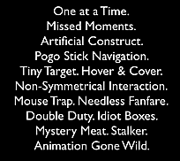 Anti-Patterns: Non-Symmetrical Interaction. Artificial Construct. Tiny Target. One at a Time. Hover & Cover. Double Duty. Mystery Meat. Stalker. Pogo Stick Navigation. Idiot Boxes. Mouse Trap. Animation Gone Wild. Needless Fanfare. Missed Moments.