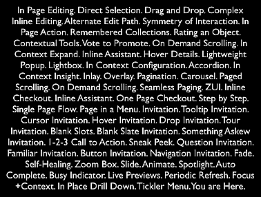 In Page Editing. Direct Selection. Drag and Drop. Complex Inline Editing. Alternate Edit Path. Symmetry of Interaction. In Page Action. Remembered Collections. Rating an Object. Contextual Tools. Vote to Promote. On Demand Scrolling. In Context Expand. Inline Assistant. Hover Details. Lightweight Popup. Lightbox. In Context Configuration. Accordion. In Context Insight. Inlay. Overlay. Pagination. Carousel. Paged Scrolling. On Demand Scrolling. Seamless Paging. ZUI. Inline Checkout. Inline Assistant. One Page Checkout. Step by Step. Single Page Flow. Page in a Menu. Invitation. Tooltip Invitation. Cursor Invitation. Hover Invitation. Drop Invitation. Tour Invitation. Blank Slots. Blank Slate Invitation. Something Askew Invitation. 1-2-3 Call to Action. Sneak Peek. Question Invitation. Familiar Invitation. Button Invitation. Navigation Invitation. Fade. Self-Healing. Zoom Box. Slide. Animate. Spotlight. Auto Complete. Busy Indicator. Live Previews. Periodic Refresh. Focus+Context. In Place Drill Down. Tickler Menu. You are Here.